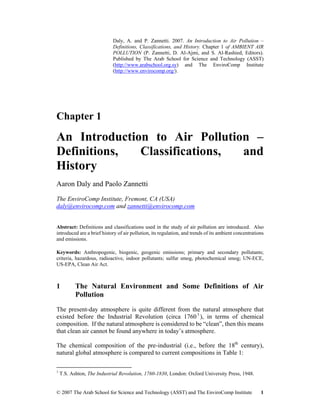 Daly, A. and P. Zannetti. 2007. An Introduction to Air Pollution –
Definitions, Classifications, and History. Chapter 1 of AMBIENT AIR
POLLUTION (P. Zannetti, D. Al-Ajmi, and S. Al-Rashied, Editors).
Published by The Arab School for Science and Technology (ASST)
(http://www.arabschool.org.sy) and The EnviroComp Institute
(http://www.envirocomp.org/).
Chapter 1
An Introduction to Air Pollution –
Definitions, Classifications, and
History
Aaron Daly and Paolo Zannetti
The EnviroComp Institute, Fremont, CA (USA)
daly@envirocomp.com and zannetti@envirocomp.com
Abstract: Definitions and classifications used in the study of air pollution are introduced. Also
introduced are a brief history of air pollution, its regulation, and trends of its ambient concentrations
and emissions.
Keywords: Anthropogenic, biogenic, geogenic emissions; primary and secondary pollutants;
criteria, hazardous, radioactive, indoor pollutants; sulfur smog, photochemical smog; UN-ECE,
US-EPA, Clean Air Act.
1 The Natural Environment and Some Definitions of Air
Pollution
The present-day atmosphere is quite different from the natural atmosphere that
existed before the Industrial Revolution (circa 17601
), in terms of chemical
composition. If the natural atmosphere is considered to be “clean”, then this means
that clean air cannot be found anywhere in today’s atmosphere.
The chemical composition of the pre-industrial (i.e., before the 18th
century),
natural global atmosphere is compared to current compositions in Table 1:
1
T.S. Ashton, The Industrial Revolution, 1760-1830, London: Oxford University Press, 1948.
© 2007 The Arab School for Science and Technology (ASST) and The EnviroComp Institute 1
 