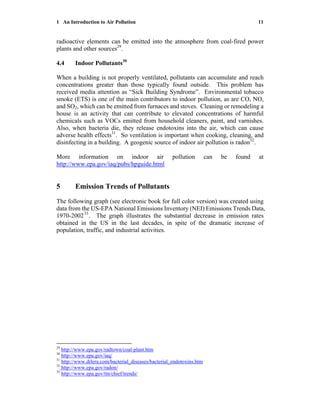 1 An Introduction to Air Pollution 11
radioactive elements can be emitted into the atmosphere from coal-fired power
plants and other sources29
.
4.4 Indoor Pollutants30
When a building is not properly ventilated, pollutants can accumulate and reach
concentrations greater than those typically found outside. This problem has
received media attention as “Sick Building Syndrome”. Environmental tobacco
smoke (ETS) is one of the main contributors to indoor pollution, as are CO, NO,
and SO2, which can be emitted from furnaces and stoves. Cleaning or remodeling a
house is an activity that can contribute to elevated concentrations of harmful
chemicals such as VOCs emitted from household cleaners, paint, and varnishes.
Also, when bacteria die, they release endotoxins into the air, which can cause
adverse health effects31
. So ventilation is important when cooking, cleaning, and
disinfecting in a building. A geogenic source of indoor air pollution is radon32
.
More information on indoor air pollution can be found at
http://www.epa.gov/iaq/pubs/hpguide.html
5 Emission Trends of Pollutants
The following graph (see electronic book for full color version) was created using
data from the US-EPA National Emissions Inventory (NEI) Emissions Trends Data,
1970-200233
. The graph illustrates the substantial decrease in emission rates
obtained in the US in the last decades, in spite of the dramatic increase of
population, traffic, and industrial activities.
29
http://www.epa.gov/radtown/coal-plant.htm
30
http://www.epa.gov/iaq/
31
http://www.drlera.com/bacterial_diseases/bacterial_endotoxins.htm
32
http://www.epa.gov/radon/
33
http://www.epa.gov/ttn/chief/trends/
 