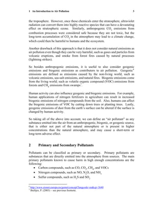 1 An Introduction to Air Pollution 3
the troposphere. However, once these chemicals enter the stratosphere, ultraviolet
radiation can convert them into highly reactive species that can have a devastating
effect on stratospheric ozone. Similarly, anthropogenic CO2
emissions from
combustion processes were considered safe because they are not toxic, but the
long-term accumulation of CO2
in the atmosphere may lead to a climate change,
which could then be harmful to humans and the ecosystem.
Another drawback of this approach is that it does not consider natural emissions as
air pollution even though they can be very harmful, such as gases and particles from
volcanic eruptions, and smoke from forest fires caused by natural processes
(lightning strikes).
So besides anthropogenic emissions, it is useful to also consider geogenic
emissions and biogenic emissions as contributors to air pollution. Geogenic6
emissions are defined as emissions caused by the non-living world, such as
volcanic emissions, sea-salt emissions, and natural fires. Biogenic emissions come
from the living world; such as volatile organic compound (VOC) emissions from
forests and CH4
emissions from swamps7
.
Human activity can also influence geogenic and biogenic emissions. For example,
human applications of nitrogen fertilizers in agriculture can result in increased
biogenic emissions of nitrogen compounds from the soil. Also, humans can affect
the biogenic emissions of VOC by cutting down trees or planting trees. Lastly,
geogenic emissions of dust from the earth’s surface can be altered if the surface is
changed by human activity.
So taking all of the above into account, we can define an “air pollutant” as any
substance emitted into the air from an anthropogenic, biogenic, or geogenic source,
that is either not part of the natural atmosphere or is present in higher
concentrations than the natural atmosphere, and may cause a short-term or
long-term adverse effect.
2 Primary and Secondary Pollutants
Pollutants can be classified as primary or secondary. Primary pollutants are
substances that are directly emitted into the atmosphere from sources. The main
primary pollutants known to cause harm in high enough concentrations are the
following:
• Carbon compounds, such as CO, CO2
, CH4
, and VOCs
• Nitrogen compounds, such as NO, N2
O, and NH3
• Sulfur compounds, such as H2
S and SO2
6
http://www.eionet.europa.eu/gemet/concept?langcode=en&cp=3640
7
Builtjes, P. (2003) – see previous footnote.
 