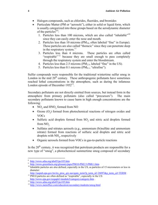 4 Ambient Air Pollution
• Halogen compounds, such as chlorides, fluorides, and bromides
• Particulate Matter (PM or “aerosols”), either in solid or liquid form, which
is usually categorized into these groups based on the aerodynamic diameter
of the particles8,9
:
1. Particles less than 100 microns, which are also called “inhalable”10
since they can easily enter the nose and mouth.
2. Particles less than 10 microns (PM10, often labeled “fine” in Europe).
These particles are also called “thoracic” since they can penetrate deep
in the respiratory system.11
3. Particles less than 4 microns. These particles are often called
“respirable”12
because they are small enough to pass completely
through the respiratory system and enter the bloodstream.
4. Particles less than 2.5 microns (PM2.5, labeled “fine” in the US).
5. Particles less than 0.1 microns (PM0.1, “ultrafine”).
Sulfur compounds were responsible for the traditional wintertime sulfur smog in
London in the mid 20th
century. These anthropogenic pollutants have sometimes
reached lethal concentrations in the atmosphere, such as during the infamous
London episode of December 195213
.
Secondary pollutants are not directly emitted from sources, but instead form in the
atmosphere from primary pollutants (also called “precursors”). The main
secondary pollutants known to cause harm in high enough concentrations are the
following:
• NO2
and HNO3
formed from NO
• Ozone (O3
) formed from photochemical reactions of nitrogen oxides and
VOCs
• Sulfuric acid droplets formed from SO2
, and nitric acid droplets formed
from NO2
• Sulfates and nitrates aerosols (e.g., ammonium (bi)sulfate and ammonium
nitrate) formed from reactions of sulfuric acid droplets and nitric acid
droplets with NH3
, respectively
• Organic aerosols formed from VOCs in gas-to-particle reactions
In the 20th
century, it was recognized that petroleum products are responsible for a
new type of “smog”, a photochemical summertime smog composed of secondary
8
http://www.aiha.org/abs05/po105.htm
9
http://www.greenfacts.org/glossary/pqrs/PM10-PM2.5-PM0.1.htm
10
Inhalable particles are also defined, especially in the US, as particles of 15 micrometers or less in
diameter:
http://iaspub.epa.gov/trs/trs_proc_qry.navigate_term?p_term_id=28097&p_term_cd=TERM .
11
PM10 particles are often defined as “respirable”, especially in the US:
http://www.epa.gov/eogapti1/module3/category/category.htm .
12
http://www.aiha.org/abs05/po105.htm
13
http://www.metoffice.com/education/secondary/students/smog.html
 
