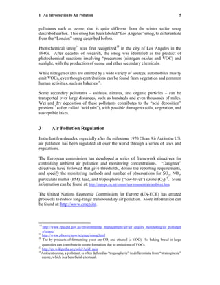 1 An Introduction to Air Pollution 5
pollutants such as ozone, that is quite different from the winter sulfur smog
described earlier. This smog has been labeled “Los Angeles” smog, to differentiate
from the “London” smog described before.
Photochemical smog14
was first recognized15
in the city of Los Angeles in the
1940s. After decades of research, the smog was identified as the product of
photochemical reactions involving “precursors (nitrogen oxides and VOC) and
sunlight, with the production of ozone and other secondary chemicals.
While nitrogen oxides are emitted by a wide variety of sources, automobiles mostly
emit VOCs, even though contributions can be found from vegetation and common
human activities, such as bakeries16
.
Some secondary pollutants – sulfates, nitrates, and organic particles – can be
transported over large distances, such as hundreds and even thousands of miles.
Wet and dry deposition of these pollutants contributes to the “acid deposition”
problem17
(often called “acid rain”), with possible damage to soils, vegetation, and
susceptible lakes.
3 Air Pollution Regulation
In the last few decades, especially after the milestone 1970 Clean Air Act in the US,
air pollution has been regulated all over the world through a series of laws and
regulations.
The European commission has developed a series of framework directives for
controlling ambient air pollution and monitoring concentrations. “Daughter”
directives have followed that give thresholds, define the reporting requirements,
and specify the monitoring methods and number of observations for SO2
, NO2
,
particulate matter (PM), lead, and tropospheric (“low-level”) ozone (O3)18
. More
information can be found at: http://europe.eu.int/comm/environment/air/ambient.htm.
The United Nations Economic Commission for Europe (UN-ECE) has created
protocols to reduce long-range transboundary air pollution. More information can
be found at: http://www.emep.int.
14
http://www.epa.qld.gov.au/environmental_management/air/air_quality_monitoring/air_pollutant
s/ozone/
15
http://www.pbs.org/now/science/smog.html
16
The by-products of fermenting yeast are CO2
and ethanol (a VOC). So baking bread in large
quantities can contribute to ozone formation due to emissions of VOCs.
17
http://en.wikipedia.org/wiki/Acid_rain
18
Ambient ozone, a pollutant, is often defined as “tropospheric” to differentiate from “stratospheric”
ozone, which is a beneficial chemical.
 