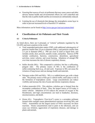 1 An Introduction to Air Pollution 7
• Ensuring that sources of toxic air pollutants that may cause cancer and other
adverse human health and environmental effects are well controlled and
that the risks to public health and the environment are substantially reduced.
• Limiting the use of chemicals that damage the stratospheric ozone layer in
order to prevent increased levels of harmful UV radiation.
More information can be found at http://www.epa.gov/oar/caa/contents.html.
4 Classifications of Air Pollutants and Their Trends
4.1 Criteria Pollutants
As listed above, there are 6 principal, or “criteria” pollutants regulated by the
US-EPA and most countries in the world:
• Total suspended particulate matter (TSP), with additional subcategories of
particles smaller then 10 µm in diameter (PM10), and particles smaller than
2.5 µm in diameter (PM2.5). PM can exist in solid or liquid form, and
includes smoke, dust, aerosols, metallic oxides, and pollen. Sources of PM
include combustion, factories, construction, demolition, agricultural
activities, motor vehicles, and wood burning. Inhalation of enough PM
over time increases the risk of chronic respiratory disease.
• Sulfur dioxide (SO2). This compound is colorless, but has a suffocating,
pungent odor. The primary source of SO2 is the combustion of
sulfur-containing fuels (e.g., oil and coal). Exposure to SO2 can cause the
irritation of lung tissues and can damage health and materials.
• Nitrogen oxides (NO and NO2). NO2 is a reddish-brown gas with a sharp
odor. The primary source of this gas is vehicle traffic, and it plays a role in
the formation of tropospheric ozone. Large concentrations can reduce
visibility and increase the risk of acute and chronic respiratory disease.
• Carbon monoxide (CO). This odorless, colorless gas is formed from the
incomplete combustion of fuels. Thus, the largest source of CO today is
motor vehicles. Inhalation of CO reduces the amount of oxygen in the
bloodstream, and high concentrations can lead to headaches, dizziness,
unconsciousness, and death.
• Ozone (O3). Tropospheric (“low-level”) ozone is a secondary pollutant
formed when sunlight causes photochemical reactions involving NOX and
VOCs. Automobiles are the largest source of VOCs necessary for these
reactions. Ozone concentrations tend to peak in the afternoon, and can
cause eye irritation, aggravation of respiratory diseases, and damage to
plants and animals.
 
