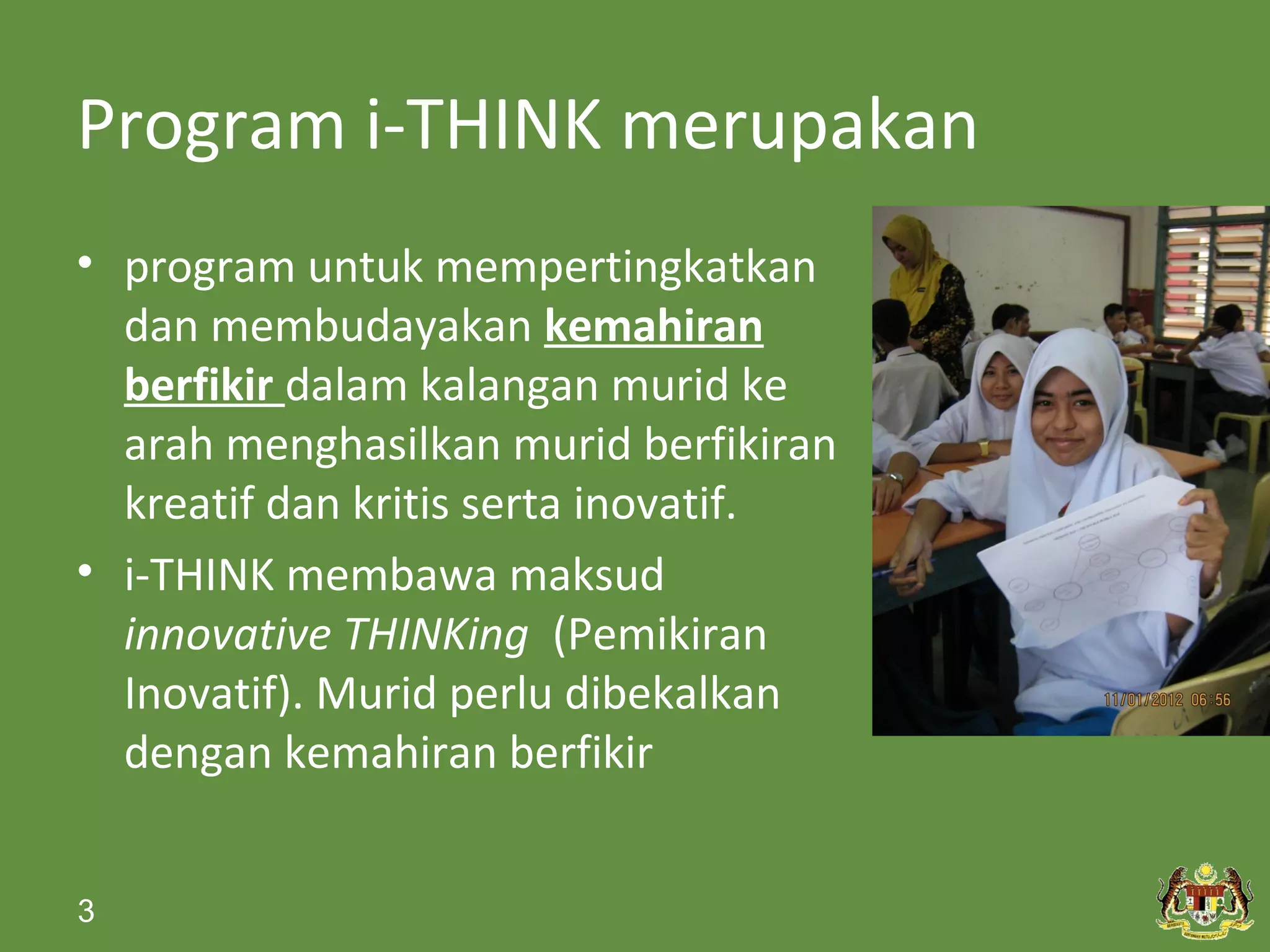 Program i-THINK merupakan
• program untuk mempertingkatkan
  dan membudayakan kemahiran
  berfikir dalam kalangan murid ke
  arah menghasilkan murid berfikiran
  kreatif dan kritis serta inovatif.
• i-THINK membawa maksud
  innovative THINKing (Pemikiran
  Inovatif). Murid perlu dibekalkan
  dengan kemahiran berfikir


3
 