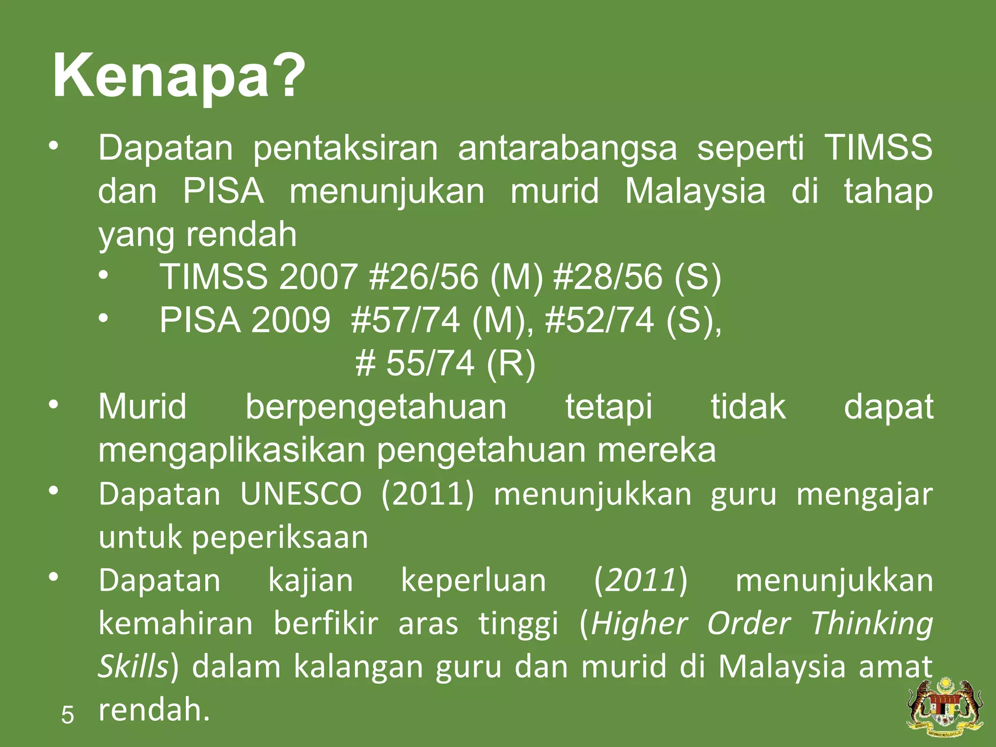 Kenapa?
•       Dapatan pentaksiran antarabangsa seperti TIMSS
        dan PISA menunjukan murid Malaysia di tahap
        yang rendah
        • TIMSS 2007 #26/56 (M) #28/56 (S)
        • PISA 2009 #57/74 (M), #52/74 (S),
                          # 55/74 (R)
•       Murid       berpengetahuan     tetapi   tidak    dapat
        mengaplikasikan pengetahuan mereka
•       Dapatan UNESCO (2011) menunjukkan guru mengajar
        untuk peperiksaan
•       Dapatan kajian keperluan (2011) menunjukkan
        kemahiran berfikir aras tinggi (Higher Order Thinking
        Skills) dalam kalangan guru dan murid di Malaysia amat
    5   rendah.
 