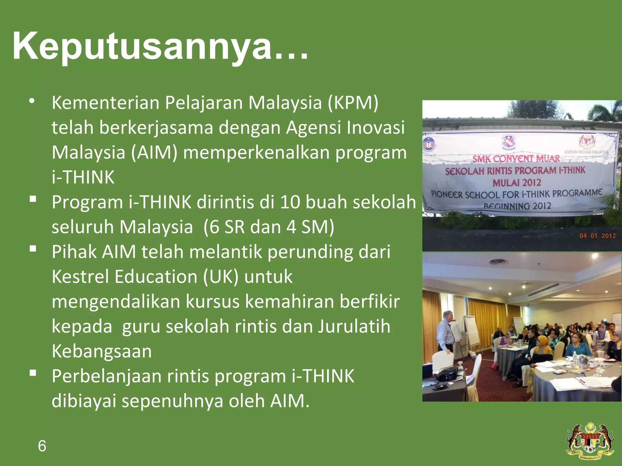 Keputusannya…
• Kementerian Pelajaran Malaysia (KPM)
  telah berkerjasama dengan Agensi Inovasi
  Malaysia (AIM) memperkenalkan program
  i-THINK
 Program i-THINK dirintis di 10 buah sekolah
  seluruh Malaysia (6 SR dan 4 SM)
 Pihak AIM telah melantik perunding dari
  Kestrel Education (UK) untuk
  mengendalikan kursus kemahiran berfikir
  kepada guru sekolah rintis dan Jurulatih
  Kebangsaan
 Perbelanjaan rintis program i-THINK
  dibiayai sepenuhnya oleh AIM.

 6
 