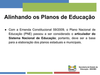 Alinhando os Planos de Educação 
● Com a Emenda Constitucional 59/2009, o Plano Nacional de 
Educação (PNE) passou a ser considerado o articulador do 
Sistema Nacional de Educação; portanto, deve ser a base 
para a elaboração dos planos estaduais e municipais. 
Secretaria de Estado de 
Educação - SEE/MG 
 