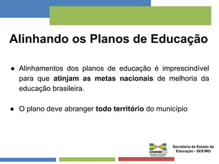Alinhando os Planos de Educação 
● Alinhamentos dos planos de educação é imprescindível 
para que atinjam as metas nacionais de melhoria da 
educação brasileira. 
● O plano deve abranger todo território do município 
Secretaria de Estado de 
Educação - SEE/MG 
 