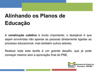Alinhando os Planos de 
Educação 
A construção coletiva é muito importante; o desejável é que 
sejam envolvidas não apenas as pessoas diretamente ligadas ao 
processo educacional, mas também outros setores. 
Realizar toda esta tarefa é um grande desafio, que já pode 
começar mesmo sem a aprovação final do PNE. 
Secretaria de Estado de 
Educação - SEE/MG 
 