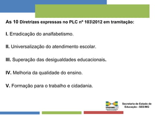 As 10 Diretrizes expressas no PLC nº 1032012 em tramitação: 
I. Erradicação do analfabetismo. 
II. Universalização do atendimento escolar. 
III. Superação das desigualdades educacionais. 
IV. Melhoria da qualidade do ensino. 
V. Formação para o trabalho e cidadania. 
Secretaria de Estado de 
Educação - SEE/MG 
 