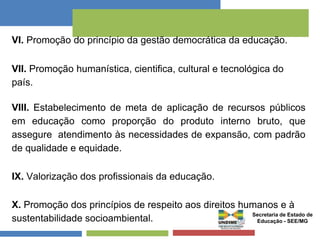 VI. Promoção do princípio da gestão democrática da educação. 
VII. Promoção humanística, cientifica, cultural e tecnológica do 
país. 
VIII. Estabelecimento de meta de aplicação de recursos públicos 
em educação como proporção do produto interno bruto, que 
assegure atendimento às necessidades de expansão, com padrão 
de qualidade e equidade. 
IX. Valorização dos profissionais da educação. 
X. Promoção dos princípios de respeito aos direitos humanos e à 
sustentabilidade socioambiental. Secretaria de Estado de 
Educação - SEE/MG 
 