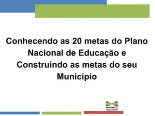 Conhecendo as 20 metas do Plano 
Nacional de Educação e 
Construindo as metas do seu 
Município 
 