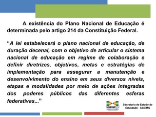 A existência do Plano Nacional de Educação é 
determinada pelo artigo 214 da Constituição Federal. 
“A lei estabelecerá o plano nacional de educação, de 
duração decenal, com o objetivo de articular o sistema 
nacional de educação em regime de colaboração e 
definir diretrizes, objetivos, metas e estratégias de 
implementação para assegurar a manutenção e 
desenvolvimento do ensino em seus diversos níveis, 
etapas e modalidades por meio de ações integradas 
dos poderes públicos das diferentes esferas 
federativas...” 
Secretaria de Estado de 
Educação - SEE/MG 
 