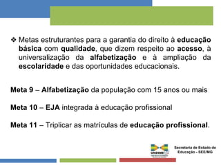 ❖ Metas estruturantes para a garantia do direito à educação 
básica com qualidade, que dizem respeito ao acesso, à 
universalização da alfabetização e à ampliação da 
escolaridade e das oportunidades educacionais. 
Meta 9 – Alfabetização da população com 15 anos ou mais 
Meta 10 – EJA integrada à educação profissional 
Meta 11 – Triplicar as matrículas de educação profissional. 
Secretaria de Estado de 
Educação - SEE/MG 
 