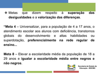 ❖ Metas que dizem respeito à superação das 
desigualdades e a valorização das diferenças. 
“Meta 4 – Universalizar, para a população de 4 a 17 anos, o 
atendimento escolar aos alunos com deficiência, transtornos 
globais do desenvolvimento e altas habilidades ou 
superdotação, preferencialmente na rede regular de 
ensino... 
Meta 8 – Elevar a escolaridade média da população de 18 a 
29 anos e igualar a escolaridade média entre negros e 
não negros. 
Secretaria de Estado de 
Educação - SEE/MG 
 