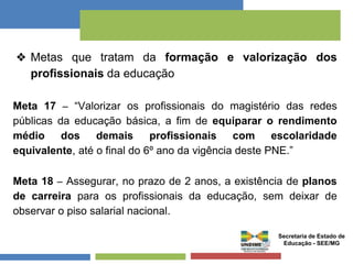 ❖ Metas que tratam da formação e valorização dos 
profissionais da educação 
Meta 17 – “Valorizar os profissionais do magistério das redes 
públicas da educação básica, a fim de equiparar o rendimento 
médio dos demais profissionais com escolaridade 
equivalente, até o final do 6º ano da vigência deste PNE.” 
Meta 18 – Assegurar, no prazo de 2 anos, a existência de planos 
de carreira para os profissionais da educação, sem deixar de 
observar o piso salarial nacional. 
Secretaria de Estado de 
Educação - SEE/MG 
 