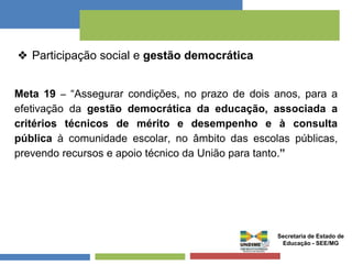 ❖ Participação social e gestão democrática 
Meta 19 – “Assegurar condições, no prazo de dois anos, para a 
efetivação da gestão democrática da educação, associada a 
critérios técnicos de mérito e desempenho e à consulta 
pública à comunidade escolar, no âmbito das escolas públicas, 
prevendo recursos e apoio técnico da União para tanto.” 
Secretaria de Estado de 
Educação - SEE/MG 
 