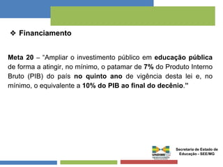 ❖ Financiamento 
Meta 20 – “Ampliar o investimento público em educação pública 
de forma a atingir, no mínimo, o patamar de 7% do Produto Interno 
Bruto (PIB) do país no quinto ano de vigência desta lei e, no 
mínimo, o equivalente a 10% do PIB ao final do decênio.” 
Secretaria de Estado de 
Educação - SEE/MG 
 