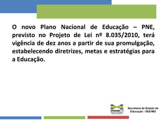 O novo Plano Nacional de Educação – PNE, 
previsto no Projeto de Lei nº 8.035/2010, terá 
vigência de dez anos a partir de sua promulgação, 
estabelecendo diretrizes, metas e estratégias para 
a Educação. 
Secretaria de Estado de 
Educação - SEE/MG 
 