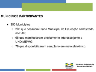 MUNICÍPIOS PARTICIPANTES 
● 350 Municípios 
○ 206 que possuem Plano Municipal de Educação cadastrado 
no PAR; 
○ 66 que manifestaram previamente interesse junto a 
UNDIME/MG; 
○ 78 que disponibilizaram seu plano em meio eletrônico. 
Secretaria de Estado de 
Educação - SEE/MG 
 