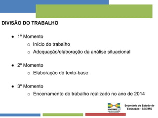 DIVISÃO DO TRABALHO 
● 1º Momento 
o Início do trabalho 
o Adequação/elaboração da análise situacional 
● 2º Momento 
o Elaboração do texto-base 
● 3º Momento 
o Encerramento do trabalho realizado no ano de 2014 
Secretaria de Estado de 
Educação - SEE/MG 
 