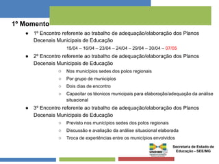 1º Momento 
● 1º Encontro referente ao trabalho de adequação/elaboração dos Planos 
Decenais Municipais de Educação 
15/04 – 16/04 – 23/04 – 24/04 – 29/04 – 30/04 – 07/05 
● 2º Encontro referente ao trabalho de adequação/elaboração dos Planos 
Decenais Municipais de Educação 
○ Nos municípios sedes dos polos regionais 
○ Por grupo de municípios 
○ Dois dias de encontro 
○ Capacitar os técnicos municipais para elaboração/adequação da análise 
situacional 
● 3º Encontro referente ao trabalho de adequação/elaboração dos Planos 
Decenais Municipais de Educação 
○ Previsto nos municípios sedes dos polos regionais 
○ Discussão e avaliação da análise situacional elaborada 
○ Troca de experiências entre os municípios envolvidos 
Secretaria de Estado de 
Educação - SEE/MG 
 