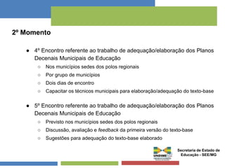 2º Momento 
● 4º Encontro referente ao trabalho de adequação/elaboração dos Planos 
Decenais Municipais de Educação 
○ Nos municípios sedes dos polos regionais 
○ Por grupo de municípios 
○ Dois dias de encontro 
○ Capacitar os técnicos municipais para elaboração/adequação do texto-base 
● 5º Encontro referente ao trabalho de adequação/elaboração dos Planos 
Decenais Municipais de Educação 
○ Previsto nos municípios sedes dos polos regionais 
○ Discussão, avaliação e feedback da primeira versão do texto-base 
○ Sugestões para adequação do texto-base elaborado 
Secretaria de Estado de 
Educação - SEE/MG 
 