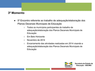 3º Momento 
● 5º Encontro referente ao trabalho de adequação/elaboração dos 
Planos Decenais Municipais de Educação 
○ Todos os municípios participantes do trabalho de 
adequação/elaboração dos Planos Decenais Municipais de 
Educação 
○ Em Belo Horizonte 
○ Novembro de 2014 
○ Encerramento das atividades realizadas em 2014 visando a 
adequação/elaboração dos Planos Decenais Municipais de 
Educação 
Secretaria de Estado de 
Educação - SEE/MG 
 