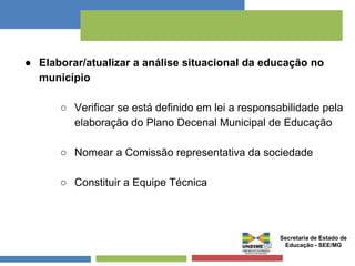 ● Elaborar/atualizar a análise situacional da educação no 
município 
○ Verificar se está definido em lei a responsabilidade pela 
elaboração do Plano Decenal Municipal de Educação 
○ Nomear a Comissão representativa da sociedade 
○ Constituir a Equipe Técnica 
Secretaria de Estado de 
Educação - SEE/MG 
 
