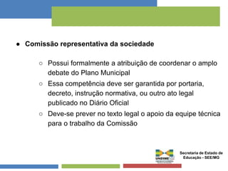 ● Comissão representativa da sociedade 
○ Possui formalmente a atribuição de coordenar o amplo 
debate do Plano Municipal 
○ Essa competência deve ser garantida por portaria, 
decreto, instrução normativa, ou outro ato legal 
publicado no Diário Oficial 
○ Deve-se prever no texto legal o apoio da equipe técnica 
para o trabalho da Comissão 
Secretaria de Estado de 
Educação - SEE/MG 
 