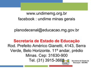 www.undimemg.org.br 
facebook : undime minas gerais 
planodecenal@educacao.mg.gov.br 
Secretaria de Estado de Educação 
Rod. Prefeito Américo Gianetti, 4143, Serra 
Verde, Belo Horizonte. 11º andar, prédio 
Minas. Cep: 31630-900 
Tel. (31) 3915-3662 Secretaria de Estado de 
Educação - SEE/MG 
 