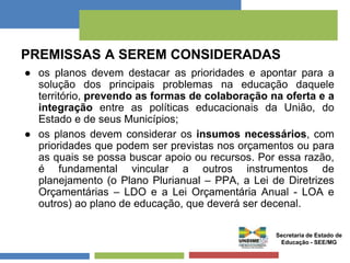 PREMISSAS A SEREM CONSIDERADAS 
● os planos devem destacar as prioridades e apontar para a 
solução dos principais problemas na educação daquele 
território, prevendo as formas de colaboração na oferta e a 
integração entre as políticas educacionais da União, do 
Estado e de seus Municípios; 
● os planos devem considerar os insumos necessários, com 
prioridades que podem ser previstas nos orçamentos ou para 
as quais se possa buscar apoio ou recursos. Por essa razão, 
é fundamental vincular a outros instrumentos de 
planejamento (o Plano Plurianual – PPA, a Lei de Diretrizes 
Orçamentárias – LDO e a Lei Orçamentária Anual - LOA e 
outros) ao plano de educação, que deverá ser decenal. 
Secretaria de Estado de 
Educação - SEE/MG 
 