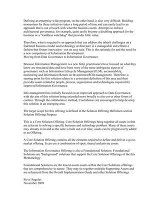 Defining an enterprise-wide program, on the other hand, is also very difficult. Building
momentum for these initiatives takes a long period of time and can easily lead to an
approach that is out of touch with what the business needs. Attempts to enforce
architectural governance, for example, quite easily become a disabling approach for the
business or a "toothless watchdog" that provides little value.

Therefore, what is required is an approach that can address the inherit challenges on a
federated business model and technology architecture in a manageable and effective
fashion that fosters innovation - not an easy task. This is the rationale for and the need for
a new competency of Information Development.
Moving from Data Governance to Information Governance

Because Information Management is a new field, practitioners have focused on what they
know are structured data and have been wary of the more ambiguous aspects of
governance such as Information Lifecycle Management (ILM), accountability,
monitoring and Information Return on Investment (ROI) management. Therefore, a
starting point for this solution relates to a consistent definition of this area and then
provides assets related to people, process, organization and technologies required for
improved Information Governance.

Info management has initially focused on an improved approach to Data Governance,
with the aim of this solution being extended more broadly to also cover other forms of
content. Through the collaborative method, Contributors are encouraged to help develop
this solution in an emerging area.

The target scope for this offering is defined in the Solution Offering Definition section
Solution Offering Purpose

This is a Core Solution Offering. Core Solution Offerings bring together all assets in that
are relevant to solving a specific business and technology problem. Many of these assets
may already exist and as the suite is built out over time, assets can be progressively added
to an Offering.

A Core Solution Offering contains all the elements required to define and deliver a go-to-
market offering. It can use a combination of open, shared and private assets.

The Information Governance Offering is also a Foundational Solution. Foundational
Solutions are "background" solutions that support the Core Solution Offerings of the this
Methodology.

Foundational Solutions are the lowest-assets assets within the Core Solutions offerings
that are comprehensive in nature. They may tie together multiple Supporting Assets and
are referenced from the Overall Implementation Guide and other Solution Offerings.

Steve Sugulas
November 2009
 