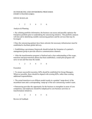 OUTSOURCING AND OFFSHORING PROCESSES
ENERY/UTILITIES (O&G)

STEVE SUGULAS


       1       2       3       4      5       6

Analysis & Planning

• By collating portfolio information, the business can assess and possibly optimize the
Enterprise portfolio prior to undertaking the outsourcing initiative. This portfolio analysis
will also aid in identifying suitable outsourcing partners and the services that may be
leveraged.

• Once the outsourcing partners have been selected, the necessary infrastructure must be
established to facilitate global delivery.

• Establishing a governance framework should include the formation of a partner's
management group to provide effective communication channels.

• After the transformation program is finalized and a clear understanding of the scope,
transition and post-transition phases has been established, a small pilot program will
serve to test and fine-tune the model.

       1       2       3       4      5       6

Execution

• To ensure successful execution, KPIs should be established for Group Managers.
Wherever possible, these should be aligned with existing KPIs, rather than creating
additional responsibilities.

• The actual transition to an offshore model results in a gradual ‘ramp-down' of the
incumbent team and a corresponding ‘ramp-up' of the new outsourcing vendor's team.

• Outsourcing provides the opportunity for the business to strengthen in areas of core
competency and employees should be redeployed to core business activities or
transformation initiatives.

       1       2       3       4      5       6

Review & Feedback
 