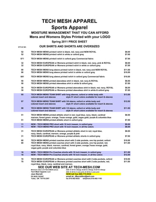 TECH MESH APPAREL
                             Sports Apparel
            MOISTURE MANAGEMENT THAT YOU CAN AFFORD
            Mens and Womens Styles Printed with your LOGO
                                       Spring 2011 PRICE SHEET
STYLE NO.              OUR SHIRTS AND SHORTS ARE OVERSIZED
   52       TECH MESH MENS printed t-shirt in black, red, navy and NEW ROYAL                                       $8.00
   52       TECH MESH MENS printed t-shirt in white or oxford grey                                                 $7.00

  671       TECH MESH MENS printed t-shirt in oxford grey Commercial fabric                                        $7.00

   32       TECH MESH EUROPEAN or Womens printed t-shirt in black, red, navy, pink & ROYAL                         $8.00
   32       TECH MESH EUROPEAN or Womens printed t-shirt in white or oxford grey                                   $7.00

   90       TECH MESH MENS long sleeve printed t-shirt in black, red, navy and NEW ROYAL                          $11.00
   90       TECH MESH MENS long sleeve printed t-shirt in white or oxford grey                                    $10.00

  691       TECH MESH MENS long sleeve printed t-shirt in oxford grey Commercial fabric                           $10.00

   50       TECH MESH MENS printed sleeveless shirt in black, red, navy & ROYAL                                    $8.00
   50       TECH MESH MENS printed sleeveless shirt in white & oxford grey                                         $7.00

   30       TECH MESH EUROPEAN or Womens printed sleeveless shirt in black, red, navy, ROYAL                       $8.00
   30       TECH MESH EUROPEAN or Womens printed sleeveless shirt in white & oxford grey                           $7.00

   95       TECH MESH MENS TEAM SHIRT with long sleeves, oxford or white body with                                $13.00
            colored insert and sleeves     style 51 short colors available for insert & sleeves

   97       TECH MESH MENS TEAM SHIRT with 3/4 sleeve, oxford or white body and                                   $12.00
            colored insert and sleeves     style 51 short colors available for insert & sleeves

   98       TECH MESH MENS TEAM SHIRT with 1/2 sleeve, oxford or white body and                                   $11.00
            colored insert and sleeves     style 51 short colors available for insert & sleeves

   51       TECH MESH MENS printed athletic short in red, royal blue, navy, black, cardinal                        $8.00
            maroon, forest green, orange, Texas orange, gold, vegas gold, purple & columbia blue
   51       TECH MESH MENS printed athletic short in oxford grey                                                   $7.00

   11       NEW - TECH MENS PRO short with 10 inch inseam, in oxford grey                                          $9.00
   11       NEW - TECH MENS PRO short with 10 inch inseam, in all the colors                                       $8.00

   31       TECH MESH EUROPEAN or Womens printed athletic short in red, royal blue,                                $8.00
            navy, black, cardinal, maroon, orange, purple & pink
   31       TECH MESH EUROPEAN or Womens printed athletic shorts in oxford grey                                    $7.00

   60       TECH MESH MENS printed coaches short with 2 side pockets, one hip pocket, oxford                      $10.00
   60       TECH MESH MENS printed coaches short with 2 side pockets, one hip pocket, red,                        $11.00
            royal blue, navy, black, maroon, cardinal, forest green, orange,Texas orange, gold,
            vegas gold, purple and columbia blue

   16       NEW - TECH MESH Pro Coaches shorts with 10 inch inseam, in oxford grey                                $11.00
   16       NEW - TECH MESH Pro Coaches shorts with 10 inch inseam, in all the colors                             $12.00

   70       TECH MESH EUROPEAN or Womens printed coaches short with 2 side pockets, oxford                        $10.00
   70       TECH MESH EUROPEAN or Womens printed coaches short with 2 side pockets, red,                          $11.00
            royal blue, black, navy, cardinal and maroon.
                     SEE OUR WEB SITE AT TECH-MESH.COM
            Minimum order is 25 TECH MESH pieces   ADD: $1.00 for 2Xlarge, $2.00 for 3Xlarge, $3.00 for 4Xlarge
            Tech Mesh Apparel, LLC                 ADD: $1.00 for 2 color print, $1.00 for 3 color print
            Jean Barrett                           NEW toll free 888-775-5530
            PO BOX 702357                          email at: JBarrettInc@aol.com
            Tulsa, OK 74170-2357                   fax 918-492-6425          telephone 918-492-1193
 