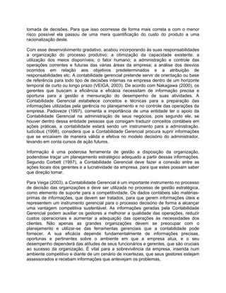 tomada de decisões. Para que isso ocorresse de forma mais correta e com o menor
risco possível ela passou de uma mera quantificação do custo do produto a uma
racionalização deste.
Com esse desenvolvimento gradativo, acabou incorporando às suas responsabilidades
a organização do processo produtivo; a otimização da capacidade existente; a
utilização dos meios disponíveis; o fator humano; a administração e controle das
operações correntes e futuras das várias áreas da empresa; a análise dos desvios
ocorridos em relação aos objetivos predeterminados e a atribuição de
responsabilidades etc. A contabilidade gerencial pretende servir de orientação ou base
de referência para todo tipo de decisões internas na empresa dentro de um horizonte
temporal de curto ou longo prazo (VEIGA, 2003). De acordo com Nakagawa (2000), os
gerentes que buscam a eficiência e eficácia necessitam de informação precisa e
oportuna para a gestão e mensuração do desempenho de suas atividades. A
Contabilidade Gerencial estabelece conceitos e técnicas para a preparação das
informações utilizadas pela gerência no planejamento e no controle das operações da
empresa. Padoveze (1997), comenta a importância de uma entidade ter o apoio da
Contabilidade Gerencial na administração de seus negócios, pois segundo ele, se
houver dentro dessa entidade pessoas que consigam traduzir conceitos contábeis em
ações práticas, a contabilidade estará sendo um instrumento para a administração.
Iudícibus (1998), considera que a Contabilidade Gerencial procura suprir informações
que se encaixem de maneira válida e efetiva no modelo decisório do administrador,
levando em conta cursos de ação futuros.
Informação é uma poderosa ferramenta de gestão a disposição da organização,
podendose traçar um planejamento estratégico adequado a partir dessas informações.
Segundo Corbett (1997), a Contabilidade Gerencial deve fazer a conexão entre as
ações locais dos gerentes e a lucratividade da empresa, para que estes possam saber
que direção tomar.
Para Veiga (2003), a Contabilidade Gerencial é um importante instrumento no processo
de decisão das organizações e deve ser utilizada no processo de gestão estratégica,
como elemento de suporte para a competitividade. Os dados contábeis são matérias-
primas de informações, que devem ser tratados, para que gerem informações úteis e
representem um instrumento gerencial para o processo decisório de forma a alcançar
uma vantagem competitiva sustentável. As informações geradas pela Contabilidade
Gerencial podem auxiliar os gestores a melhorar a qualidade das operações, reduzir
custos operacionais e aumentar a adequação das operações às necessidades dos
clientes. Não apenas as grandes organizações devem se preocupar com o
planejamento e utilizar-se das ferramentas gerenciais que a contabilidade pode
fornecer. A sua eficácia depende fundamentalmente de informações precisas,
oportunas e pertinentes sobre o ambiente em que a empresa atua, e o seu
desempenho dependerá das atitudes de seus funcionários e gerentes, que são cruciais
ao sucesso da organização. É vital para a sobrevivência da empresa, inserida num
ambiente competitivo e diante de um cenário de incertezas, que seus gestores estejam
assessorados e recebam informações que antevejam os problemas,
 
