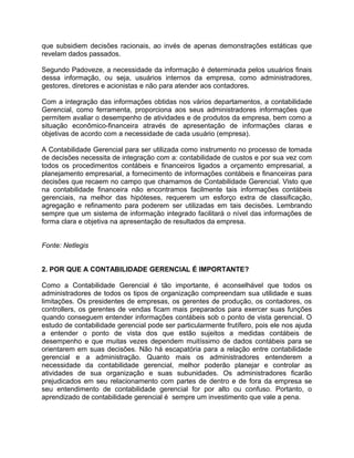 que subsidiem decisões racionais, ao invés de apenas demonstrações estáticas que
revelam dados passados.
Segundo Padoveze, a necessidade da informação é determinada pelos usuários finais
dessa informação, ou seja, usuários internos da empresa, como administradores,
gestores, diretores e acionistas e não para atender aos contadores.
Com a integração das informações obtidas nos vários departamentos, a contabilidade
Gerencial, como ferramenta, proporciona aos seus administradores informações que
permitem avaliar o desempenho de atividades e de produtos da empresa, bem como a
situação econômico-financeira através de apresentação de informações claras e
objetivas de acordo com a necessidade de cada usuário (empresa).
A Contabilidade Gerencial para ser utilizada como instrumento no processo de tomada
de decisões necessita de integração com a: contabilidade de custos e por sua vez com
todos os procedimentos contábeis e financeiros ligados a orçamento empresarial, a
planejamento empresarial, a fornecimento de informações contábeis e financeiras para
decisões que recaem no campo que chamamos de Contabilidade Gerencial. Visto que
na contabilidade financeira não encontramos facilmente tais informações contábeis
gerenciais, na melhor das hipóteses, requerem um esforço extra de classificação,
agregação e refinamento para poderem ser utilizadas em tais decisões. Lembrando
sempre que um sistema de informação integrado facilitará o nível das informações de
forma clara e objetiva na apresentação de resultados da empresa.
Fonte: Netlegis
2. POR QUE A CONTABILIDADE GERENCIAL É IMPORTANTE?
Como a Contabilidade Gerencial é tão importante, é aconselhável que todos os
administradores de todos os tipos de organização compreendam sua utilidade e suas
limitações. Os presidentes de empresas, os gerentes de produção, os contadores, os
controllers, os gerentes de vendas ficam mais preparados para exercer suas funções
quando conseguem entender informações contábeis sob o ponto de vista gerencial. O
estudo de contabilidade gerencial pode ser particularmente frutífero, pois ele nos ajuda
a entender o ponto de vista dos que estão sujeitos a medidas contábeis de
desempenho e que muitas vezes dependem muitíssimo de dados contábeis para se
orientarem em suas decisões. Não há escapatória para a relação entre contabilidade
gerencial e a administração. Quanto mais os administradores entenderem a
necessidade da contabilidade gerencial, melhor poderão planejar e controlar as
atividades de sua organização e suas subunidades. Os administradores ficarão
prejudicados em seu relacionamento com partes de dentro e de fora da empresa se
seu entendimento de contabilidade gerencial for por alto ou confuso. Portanto, o
aprendizado de contabilidade gerencial é sempre um investimento que vale a pena.
 