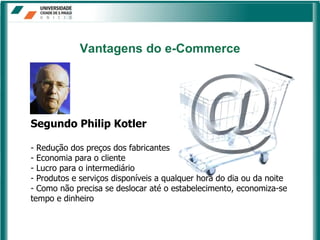 Vantagens   do e-Commerce Segundo Philip Kotler Redução dos preços dos fabricantes Economia para o cliente Lucro para o intermediário Produtos e serviços disponíveis a qualquer hora do dia ou da noite Como não precisa se deslocar até o estabelecimento, economiza-se tempo e dinheiro 