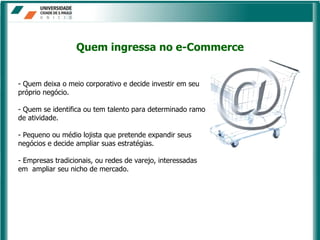 - Quem deixa o meio corporativo e decide investir em seu próprio negócio.  - Quem se identifica ou tem talento para determinado ramo de atividade.  - Pequeno ou médio lojista que pretende expandir seus negócios e decide ampliar suas estratégias.  - Empresas tradicionais, ou redes de varejo, interessadas em  ampliar seu nicho de mercado. Quem ingressa no e-Commerce 