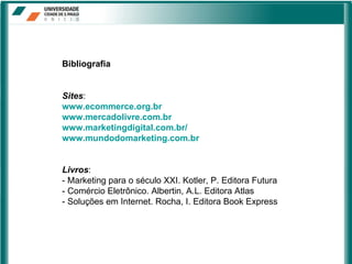 Bibliografia Sites : www.ecommerce.org.br www.mercadolivre.com.br www.marketingdigital.com.br/ www.mundodomarketing.com.br Livros : - Marketing para o século XXI. Kotler, P. Editora Futura - Comércio Eletrônico. Albertin, A.L. Editora Atlas - Soluções em Internet. Rocha, I. Editora Book Express 