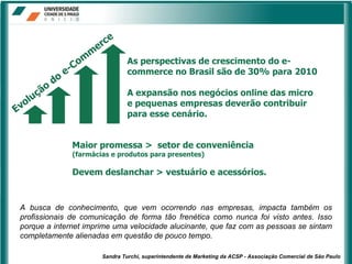 Maior promessa >  setor de conveniência  (farmácias e produtos para presentes) Devem deslanchar > vestuário e acessórios. As perspectivas de crescimento do e-commerce no Brasil são de 30% para 2010 A expansão nos negócios online das micro e pequenas empresas deverão contribuir para esse cenário. A busca de conhecimento, que vem ocorrendo nas empresas, impacta também os profissionais de comunicação de forma tão frenética como nunca foi visto antes. Isso porque a internet imprime uma velocidade alucinante, que faz com as pessoas se sintam completamente alienadas em questão de pouco tempo. Sandra Turchi, superintendente de Marketing da ACSP - Associação Comercial de São Paulo 