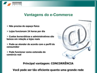 Não precisa de espaço físico Lojas funcionam 24 horas por dia Custos burocráticos e administrativos são baixos em relação a lojas reais Pode-se atender de acordo com o perfil do consumidor Pode funcionar como extensão do comércio real Vantagens   do e-Commerce Principal vantagem: CONCORRÊNCIA Você pode ser tão eficiente quanto uma grande rede 