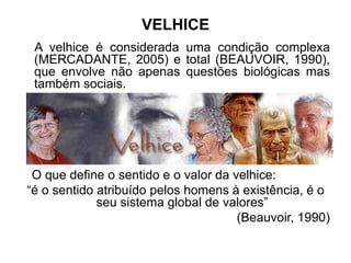 VELHICE
A velhice é considerada uma condição complexa
(MERCADANTE, 2005) e total (BEAUVOIR, 1990),
que envolve não apenas questões biológicas mas
também sociais.
O que define o sentido e o valor da velhice:
“é o sentido atribuído pelos homens à existência, é o
seu sistema global de valores”
(Beauvoir, 1990)
 