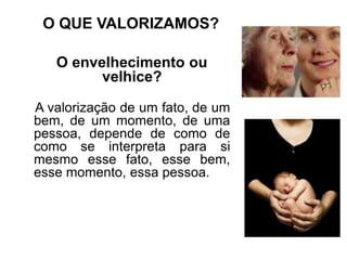 O QUE VALORIZAMOS?
O envelhecimento ou
velhice?
A valorização de um fato, de um
bem, de um momento, de uma
pessoa, depende de como de
como se interpreta para si
mesmo esse fato, esse bem,
esse momento, essa pessoa.
 