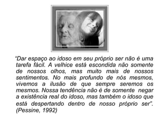“Dar espaço ao idoso em seu próprio ser não é uma
tarefa fácil. A velhice está escondida não somente
de nossos olhos, mas muito mais de nossos
sentimentos. No mais profundo de nós mesmos,
vivemos a ilusão de que sempre seremos os
mesmos. Nossa tendência não é de somente negar
a existência real do idoso, mas também o idoso que
está despertando dentro de nosso próprio ser”.
(Pessine, 1992)
 