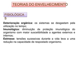 TEORIAS DO ENVELHECIMENTO
FISIOLÓGICA
S
Deterioração orgânica: os sistemas se desgastam pela
utilização no tempo;
Imunológica: diminuição de proteção imunológica do
organismo com maior suscetibilidade a agentes externos e
internos;
Estresse: tensões sucessivas durante a vida leva a uma
redução na capacidade de respostado organismo.
 