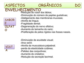 SABOR
E
OLFAT
O
-Redução do rubor dos lábios;
-Diminuição do número de papilas gustativas;
-Adelgamento das membranas mucosas;
-Atrofia da língua;
-Fragilidade dental;
-Degeneração do nervo olfativo;
-Aumento do tamanho do nariz;
-Proliferação de pelos rígidos nas fossas nasais.
VIST
A
-Diminuição da acuidade visual;
-Arco senil;
-Atrofia da musculatura palpebral;
-perda da elasticidade cutânea;
-Palidez das conjuntivas;
-Aumento do cristalino;
-Redução da secreção lacrimal.
ASPECTOS ORGÂNICOS DO
ENVELHECIMENTO
 