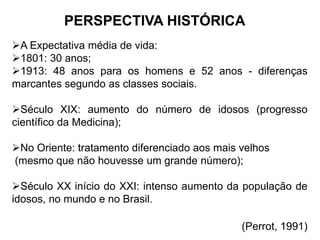PERSPECTIVA HISTÓRICA
A Expectativa média de vida:
1801: 30 anos;
1913: 48 anos para os homens e 52 anos - diferenças
marcantes segundo as classes sociais.
Século XIX: aumento do número de idosos (progresso
científico da Medicina);
No Oriente: tratamento diferenciado aos mais velhos
(mesmo que não houvesse um grande número);
Século XX início do XXI: intenso aumento da população de
idosos, no mundo e no Brasil.
(Perrot, 1991)
 