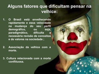 Alguns fatores que dificultam pensar na
velhice:
1. O Brasil está envelhecendo
rapidamente e essa velocidade
na mudança do seu perfil
demográfico, ou seja,
paradigmático, dificulta a
necessária revisão de conceitos
e de valores na sociedade ;
2. Associação da velhice com a
morte.
3. Cultura relacionada com a morte
conflituosa.
 