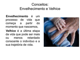 Conceitos:
Envelhecimento e Velhice
Envelhecimento é um
processo de vida que
começa a partir do
momento que nascemos,
Velhice é a última etapa
da vida que pode ser mais
ou menos retardado
consoante o indivíduo e a
sua trajetória de vida.
 