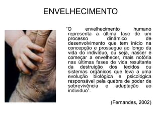 ENVELHECIMENTO
“O envelhecimento humano
representa a última fase de um
processo dinâmico de
desenvolvimento que tem início na
concepção e prossegue ao longo da
vida do indivíduo, ou seja, nascer é
começar a envelhecer, mais notória
nas últimas fases de vida resultante
da destruição dos tecidos ou
sistemas orgânicos que leva a uma
evolução biológica e psicológica
responsável pela quebra de poder de
sobrevivência e adaptação ao
indivíduo”.
(Fernandes, 2002)
 